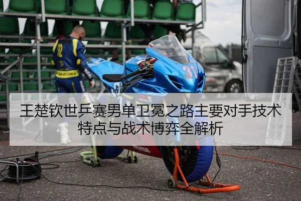 王楚钦世乒赛男单卫冕之路主要对手技术特点与战术博弈全解析